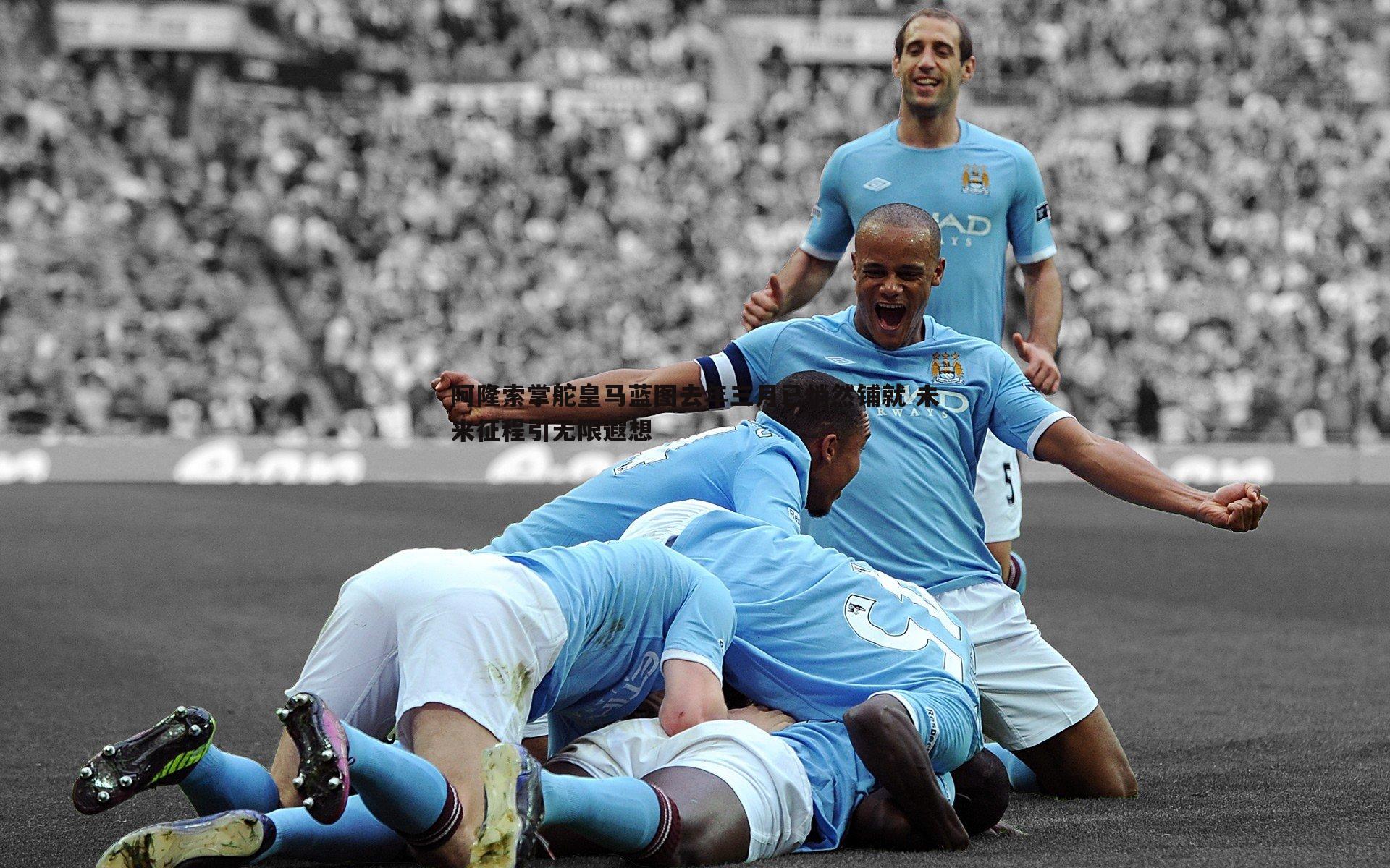 阿隆索掌舵皇马蓝图去年三月已悄然铺就 未来征程引无限遐想