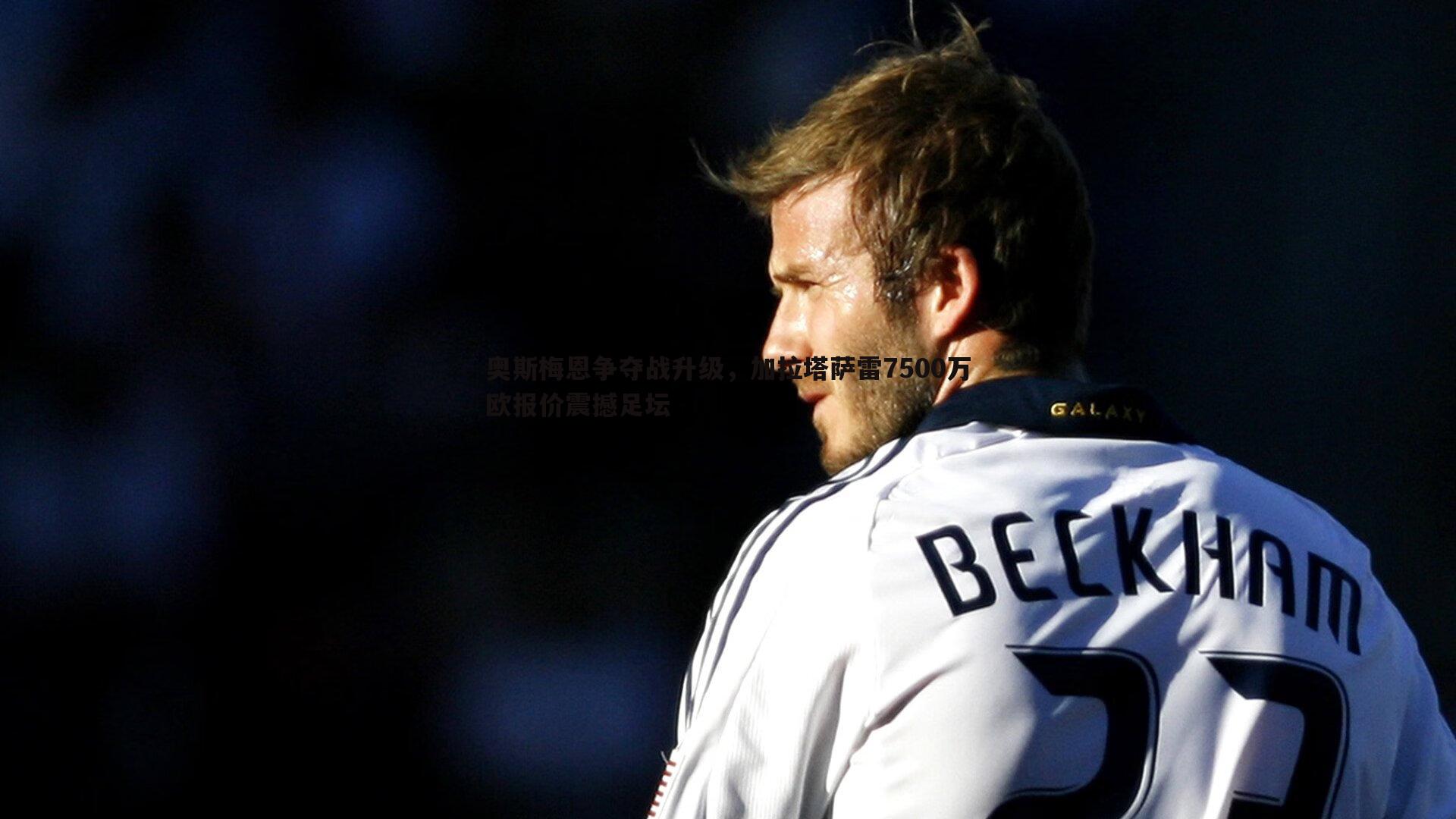 星空体育-奥斯梅恩争夺战升级，加拉塔萨雷7500万欧报价震撼足坛