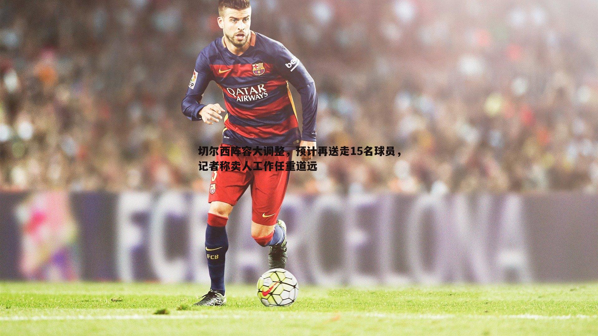 切尔西阵容大调整，预计再送走15名球员，记者称卖人工作任重道远